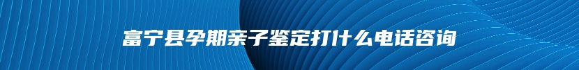 富宁县孕期亲子鉴定打什么电话咨询