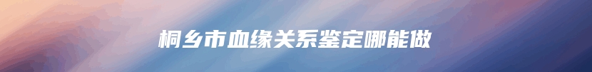 桐乡市血缘关系鉴定哪能做