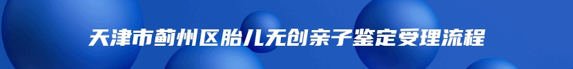 天津市蓟州区胎儿无创亲子鉴定受理流程