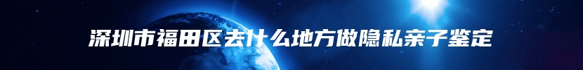 深圳市福田区去什么地方做隐私亲子鉴定