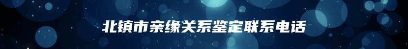 北镇市亲缘关系鉴定联系电话