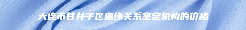 大连市甘井子区血缘关系鉴定机构的价格