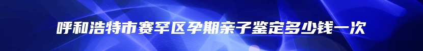 呼和浩特市赛罕区孕期亲子鉴定多少钱一次