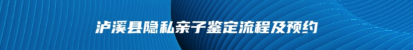 泸溪县隐私亲子鉴定流程及预约