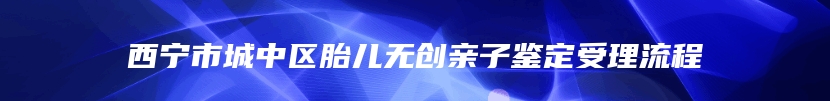 西宁市城中区胎儿无创亲子鉴定受理流程