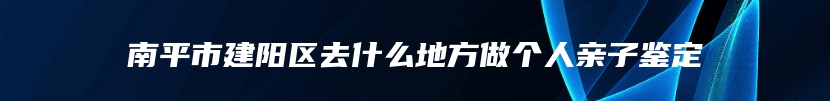 南平市建阳区去什么地方做个人亲子鉴定