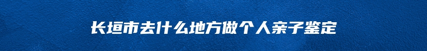 长垣市去什么地方做个人亲子鉴定