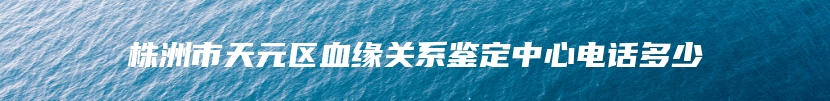 株洲市天元区血缘关系鉴定中心电话多少