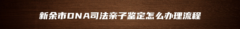 新余市DNA司法亲子鉴定怎么办理流程