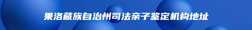 果洛藏族自治州司法亲子鉴定机构地址