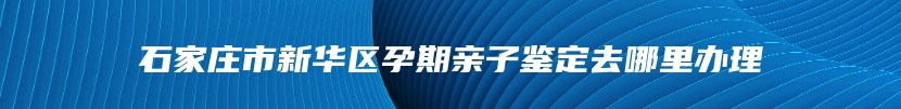 石家庄市新华区孕期亲子鉴定去哪里办理