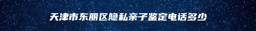 天津市东丽区隐私亲子鉴定电话多少