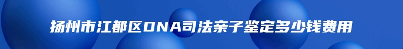 扬州市江都区DNA司法亲子鉴定多少钱费用