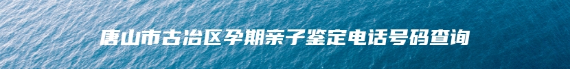 唐山市古冶区孕期亲子鉴定电话号码查询