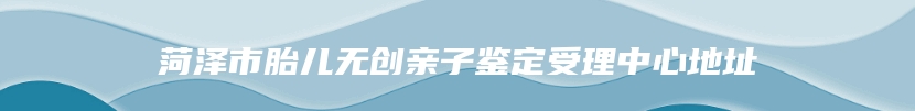 菏泽市胎儿无创亲子鉴定受理中心地址