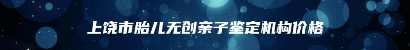 上饶市胎儿无创亲子鉴定机构价格