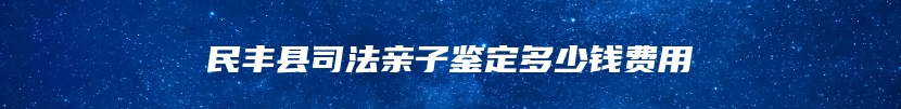 民丰县司法亲子鉴定多少钱费用