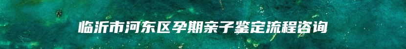 临沂市河东区孕期亲子鉴定流程咨询