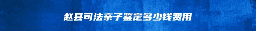赵县司法亲子鉴定多少钱费用