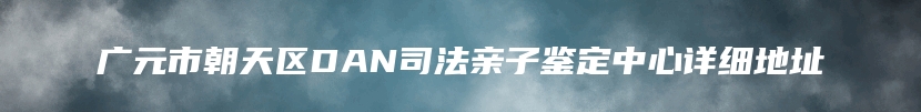 广元市朝天区DAN司法亲子鉴定中心详细地址