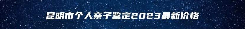 昆明市个人亲子鉴定2023最新价格