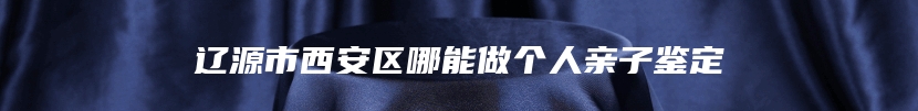 辽源市西安区哪能做个人亲子鉴定