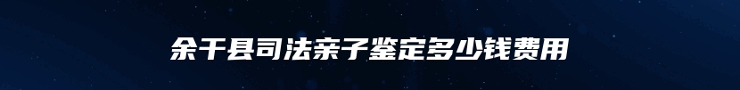 余干县司法亲子鉴定多少钱费用