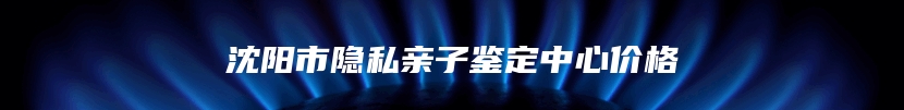 沈阳市隐私亲子鉴定中心价格