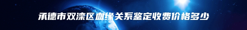 承德市双滦区血缘关系鉴定收费价格多少
