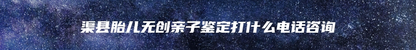 渠县胎儿无创亲子鉴定打什么电话咨询