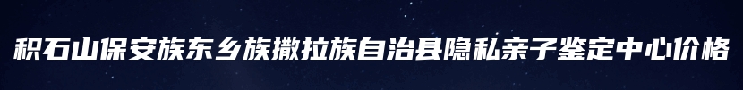 积石山保安族东乡族撒拉族自治县隐私亲子鉴定中心价格