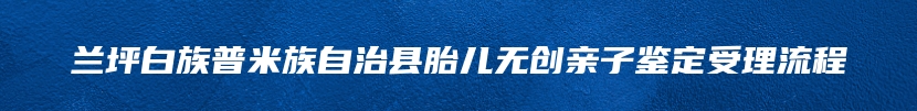 兰坪白族普米族自治县胎儿无创亲子鉴定受理流程