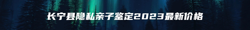 长宁县隐私亲子鉴定2023最新价格