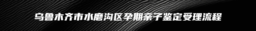 乌鲁木齐市水磨沟区孕期亲子鉴定受理流程