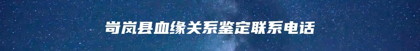 岢岚县血缘关系鉴定联系电话