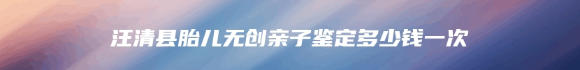 汪清县胎儿无创亲子鉴定多少钱一次