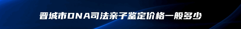 晋城市DNA司法亲子鉴定价格一般多少