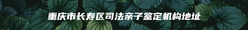 重庆市长寿区司法亲子鉴定机构地址