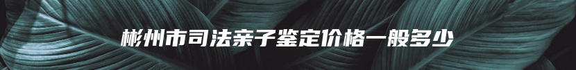 彬州市司法亲子鉴定价格一般多少