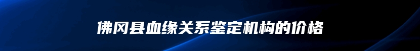 佛冈县血缘关系鉴定机构的价格