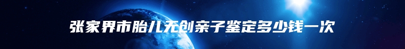 张家界市胎儿无创亲子鉴定多少钱一次