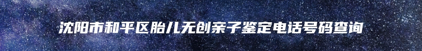 沈阳市和平区胎儿无创亲子鉴定电话号码查询