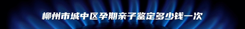 柳州市城中区孕期亲子鉴定多少钱一次