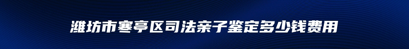 潍坊市寒亭区司法亲子鉴定多少钱费用