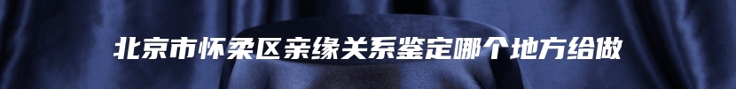 北京市怀柔区亲缘关系鉴定哪个地方给做