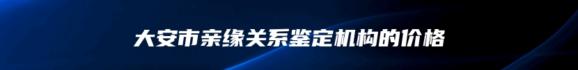 大安市亲缘关系鉴定机构的价格