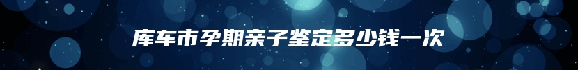 库车市孕期亲子鉴定多少钱一次