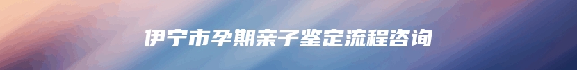 伊宁市孕期亲子鉴定流程咨询