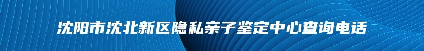 沈阳市沈北新区隐私亲子鉴定中心查询电话