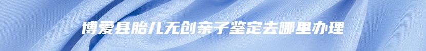 博爱县胎儿无创亲子鉴定去哪里办理
